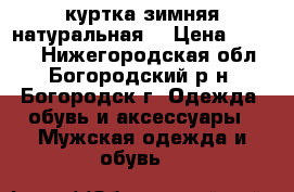 куртка зимняя натуральная  › Цена ­ 7 000 - Нижегородская обл., Богородский р-н, Богородск г. Одежда, обувь и аксессуары » Мужская одежда и обувь   